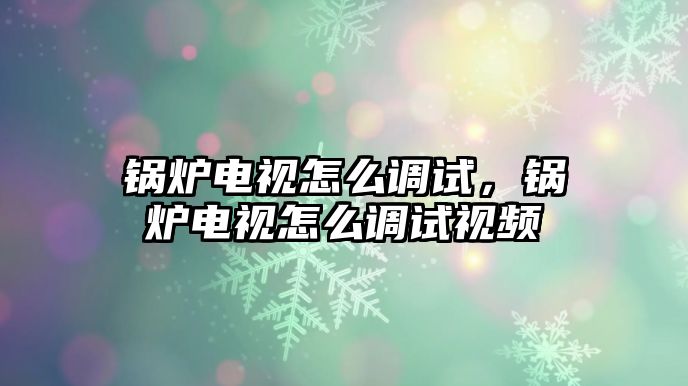 鍋爐電視怎么調試，鍋爐電視怎么調試視頻