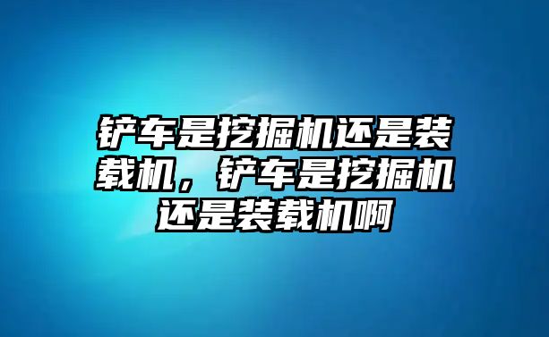 鏟車是挖掘機還是裝載機，鏟車是挖掘機還是裝載機啊