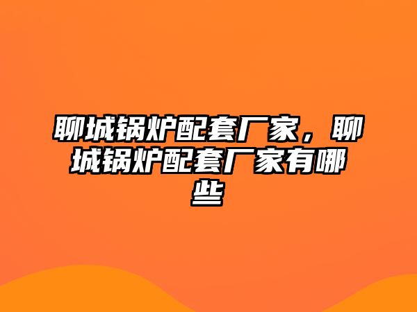 聊城鍋爐配套廠家，聊城鍋爐配套廠家有哪些