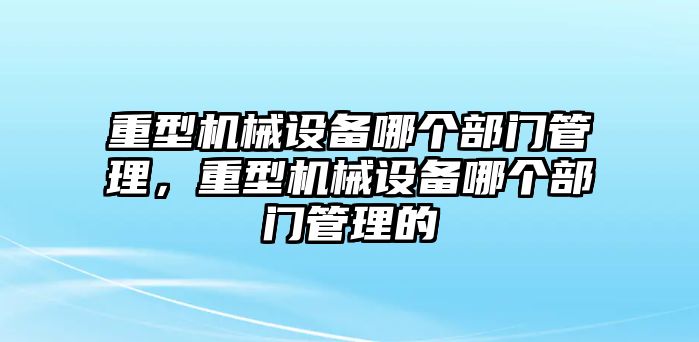 重型機(jī)械設(shè)備哪個部門管理，重型機(jī)械設(shè)備哪個部門管理的