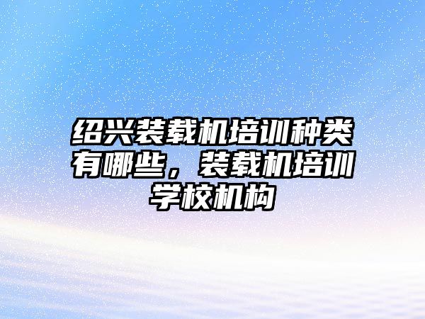 紹興裝載機培訓種類有哪些，裝載機培訓學校機構