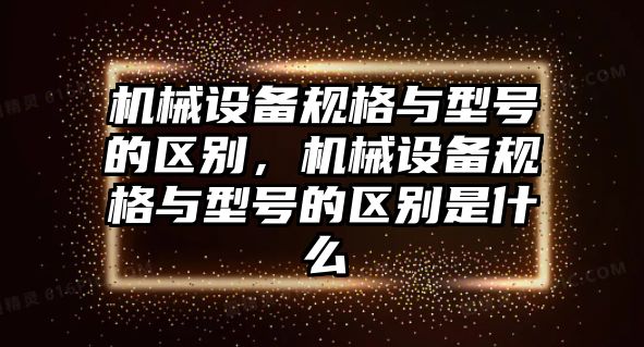 機械設備規格與型號的區別，機械設備規格與型號的區別是什么