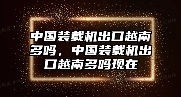 中國裝載機出口越南多嗎，中國裝載機出口越南多嗎現在