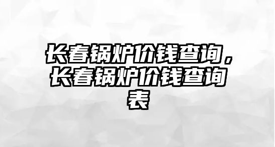 長春鍋爐價(jià)錢查詢，長春鍋爐價(jià)錢查詢表