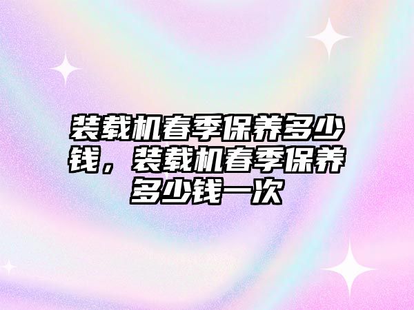 裝載機春季保養多少錢，裝載機春季保養多少錢一次