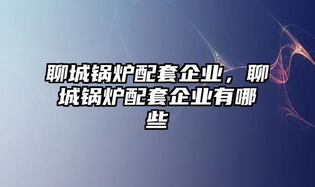 聊城鍋爐配套企業，聊城鍋爐配套企業有哪些