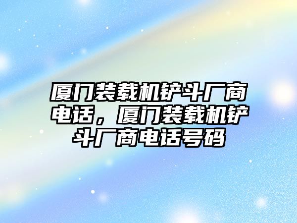 廈門裝載機(jī)鏟斗廠商電話，廈門裝載機(jī)鏟斗廠商電話號(hào)碼