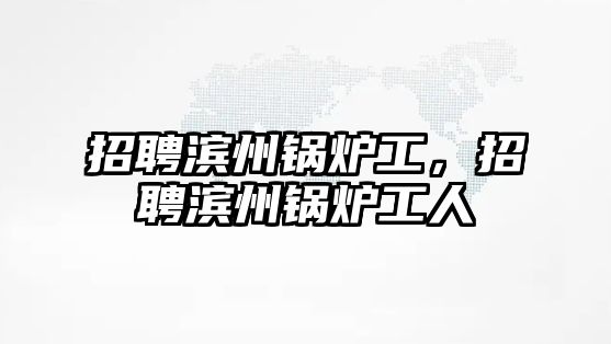 招聘濱州鍋爐工，招聘濱州鍋爐工人