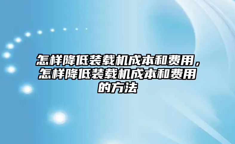 怎樣降低裝載機成本和費用，怎樣降低裝載機成本和費用的方法