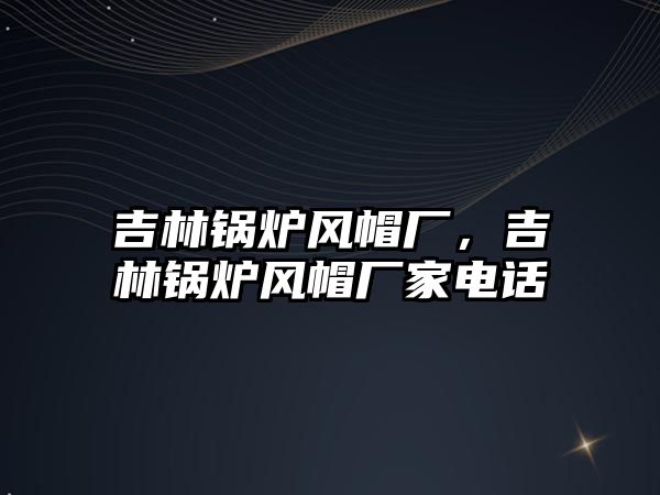 吉林鍋爐風(fēng)帽廠，吉林鍋爐風(fēng)帽廠家電話