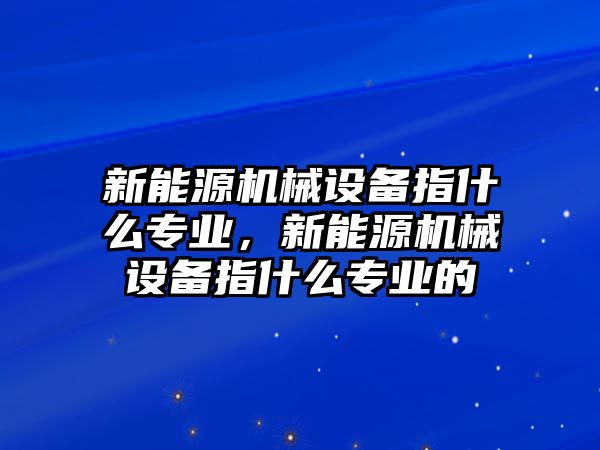 新能源機械設備指什么專業，新能源機械設備指什么專業的