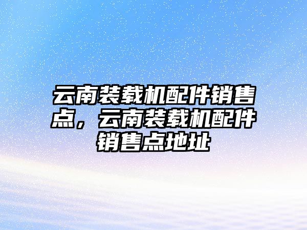 云南裝載機配件銷售點，云南裝載機配件銷售點地址