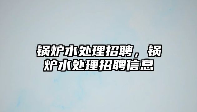 鍋爐水處理招聘，鍋爐水處理招聘信息