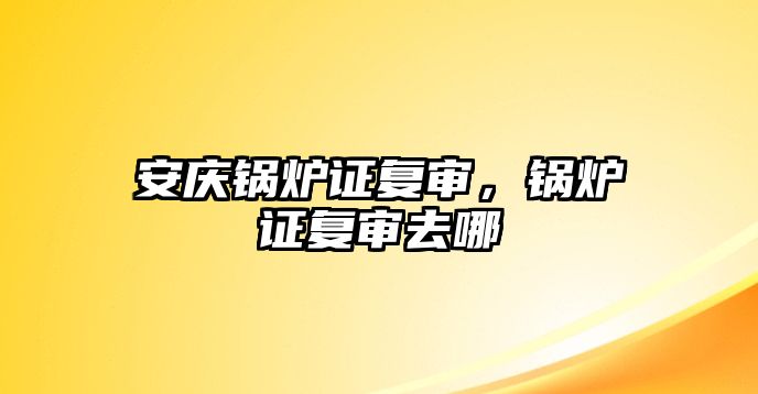 安慶鍋爐證復審，鍋爐證復審去哪